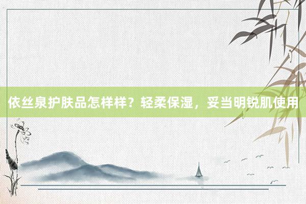 依丝泉护肤品怎样样？轻柔保湿，妥当明锐肌使用