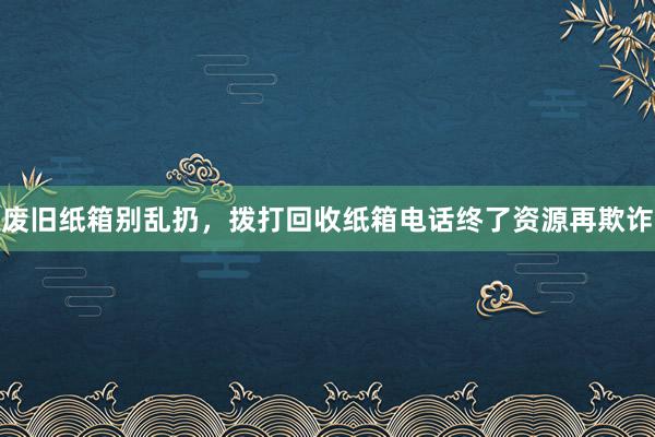 废旧纸箱别乱扔，拨打回收纸箱电话终了资源再欺诈