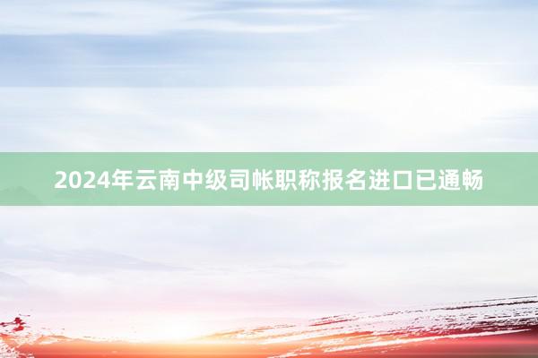 2024年云南中级司帐职称报名进口已通畅