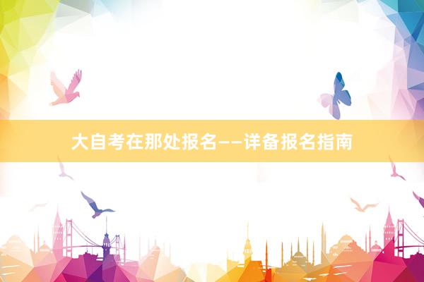 大自考在那处报名——详备报名指南