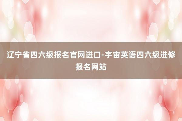 辽宁省四六级报名官网进口-宇宙英语四六级进修报名网站