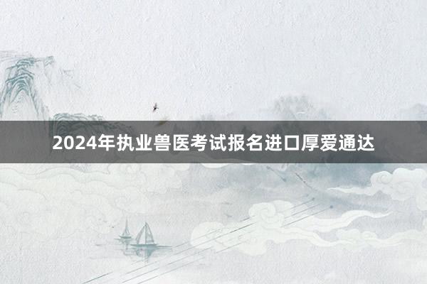 2024年执业兽医考试报名进口厚爱通达