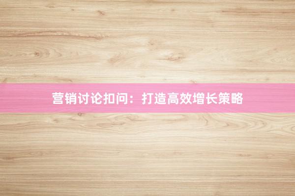 营销讨论扣问：打造高效增长策略