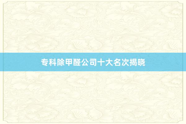 专科除甲醛公司十大名次揭晓