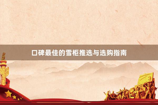 口碑最佳的雪柜推选与选购指南
