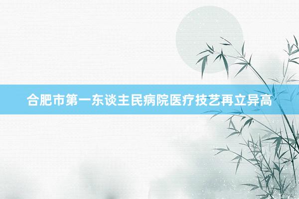 合肥市第一东谈主民病院医疗技艺再立异高