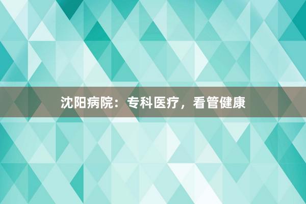沈阳病院：专科医疗，看管健康